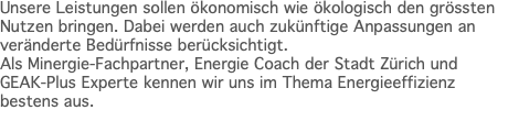 Unsere Leistungen sollen ökonomisch wie ökologisch den grössten Nutzen bringen. Dabei werden auch zukünftige Anpassungen an veränderte Bedürfnisse berücksichtigt. Als Minergie-Fachpartner, Energie Coach der Stadt Zürich und GEAK-Plus Experte kennen wir uns im Thema Energieeffizienz bestens aus. 